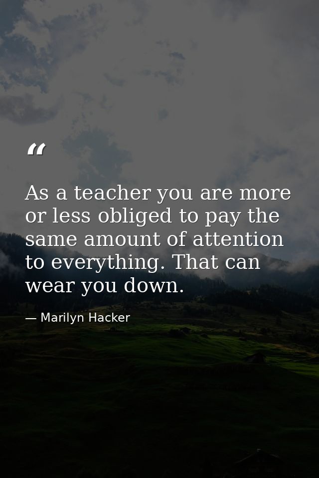 As a teacher you are more or less obliged to pay the same amount of attention to everything. That can wear you down. — Marilyn Hacker