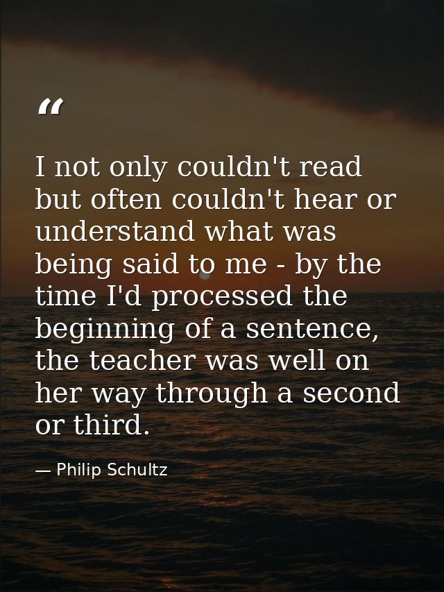 I not only couldn't read but often couldn't hear or understand what was being said to me - by the time I'd processed the — Philip Schultz