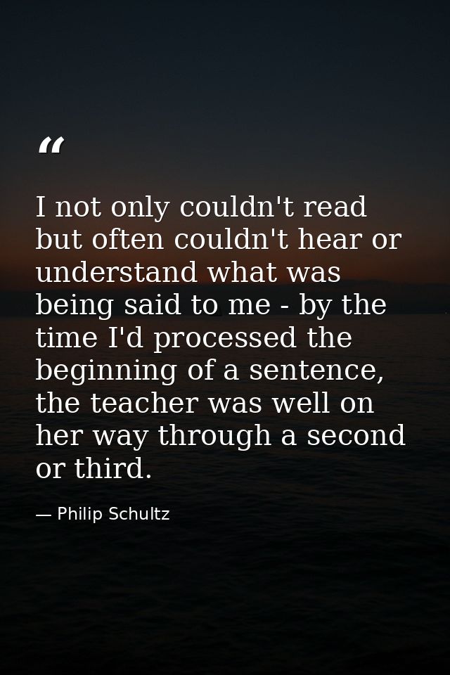 I not only couldn't read but often couldn't hear or understand what was being said to me - by the time I'd processed the — Philip Schultz