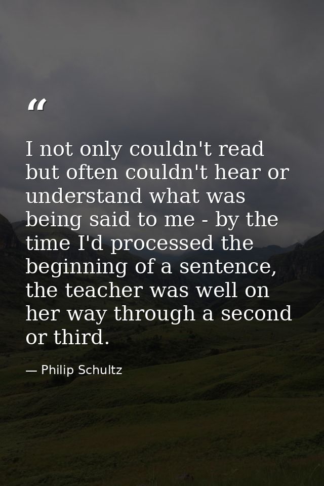 I not only couldn't read but often couldn't hear or understand what was being said to me - by the time I'd processed the — Philip Schultz