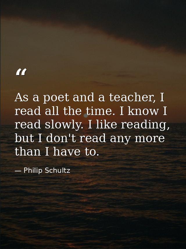 As a poet and a teacher, I read all the time. I know I read slowly. I like reading, but I don't read any more than I hav — Philip Schultz