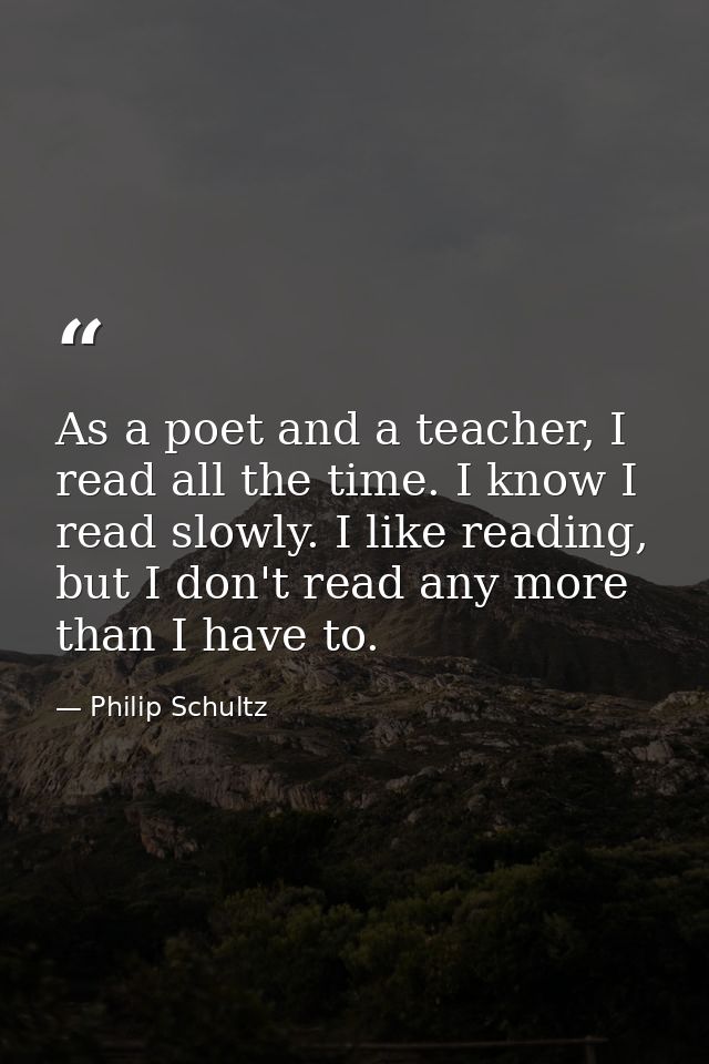 As a poet and a teacher, I read all the time. I know I read slowly. I like reading, but I don't read any more than I hav — Philip Schultz