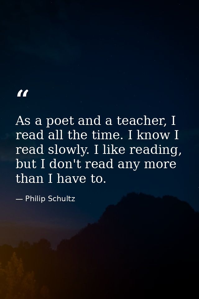As a poet and a teacher, I read all the time. I know I read slowly. I like reading, but I don't read any more than I hav — Philip Schultz