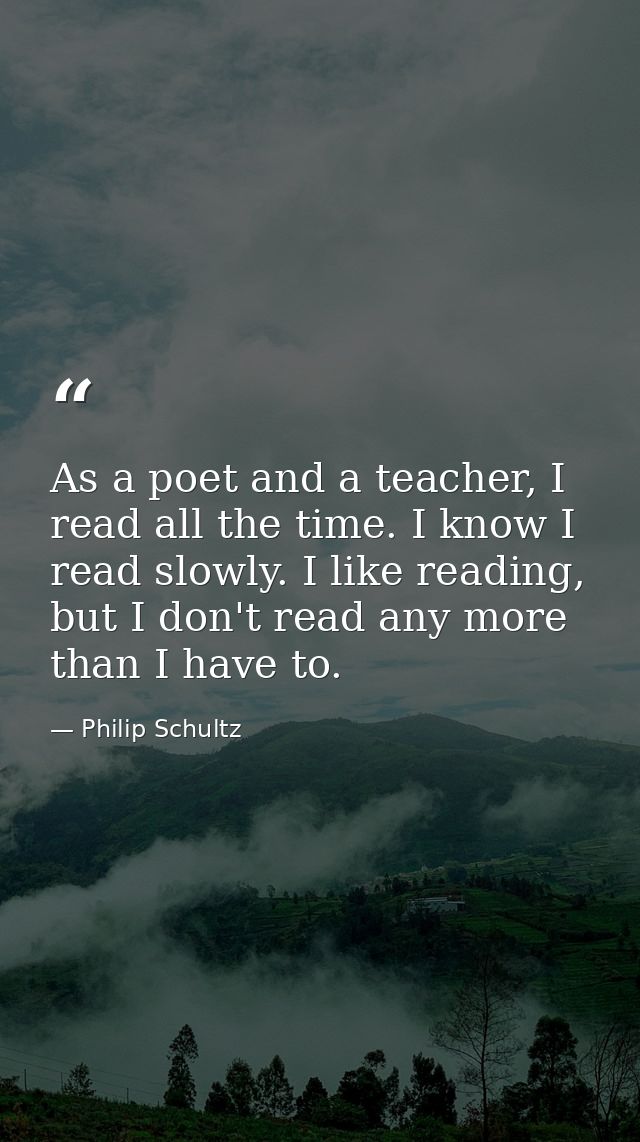 As a poet and a teacher, I read all the time. I know I read slowly. I like reading, but I don't read any more than I hav — Philip Schultz