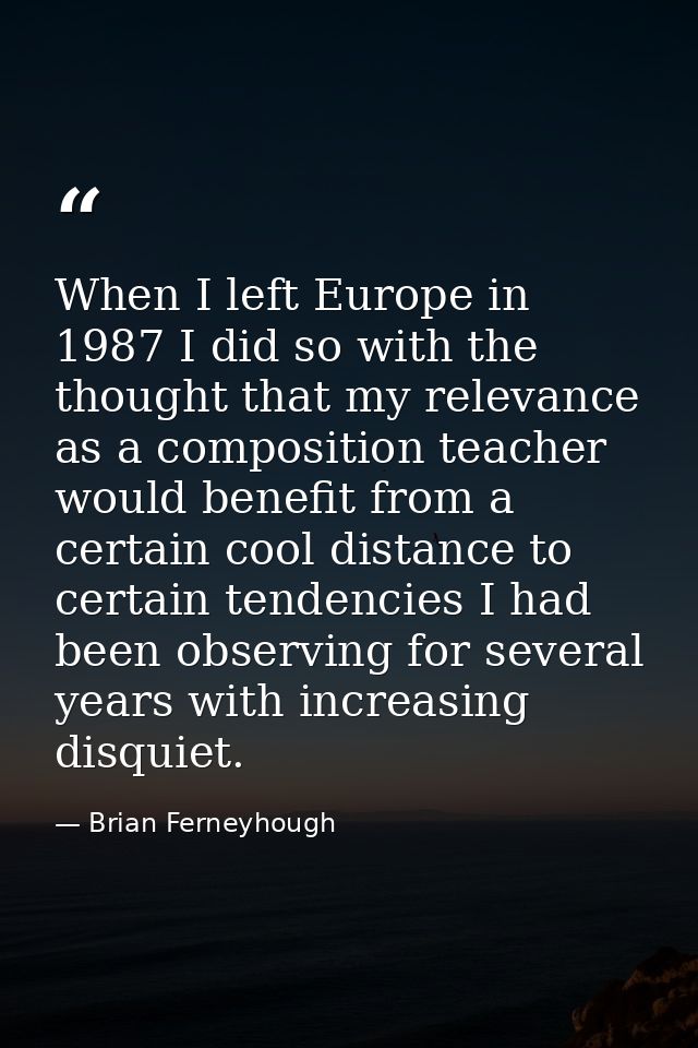 When I left Europe in 1987 I did so with the thought that my relevance as a composition teacher would benefit from a cer — Brian Ferneyhough