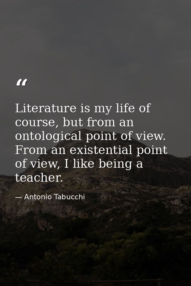 Literature is my life of course, but from an ontological point of view. From an existential point of view, I like being  — Antonio Tabucchi