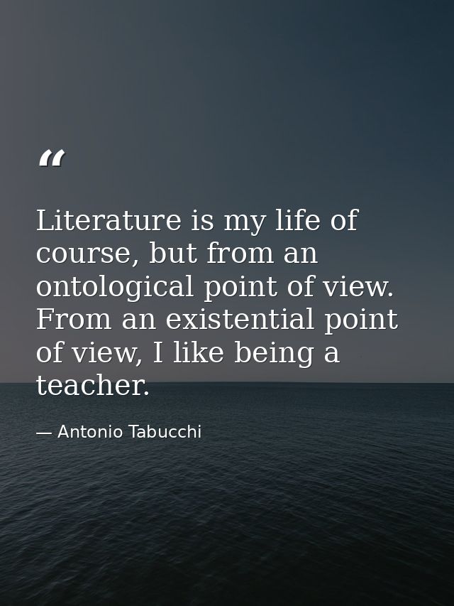 Literature is my life of course, but from an ontological point of view. From an existential point of view, I like being  — Antonio Tabucchi