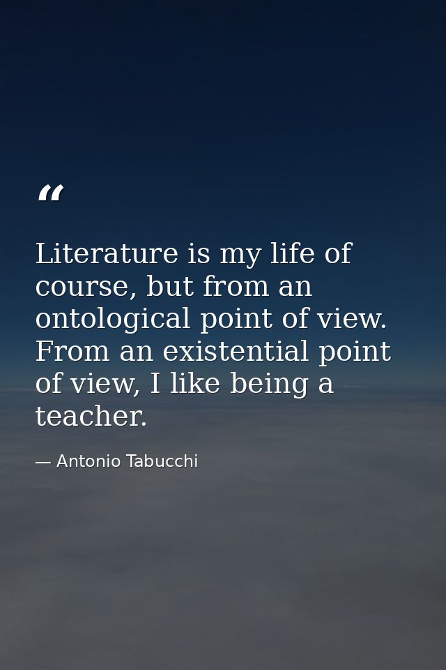 Literature is my life of course, but from an ontological point of view. From an existential point of view, I like being  — Antonio Tabucchi