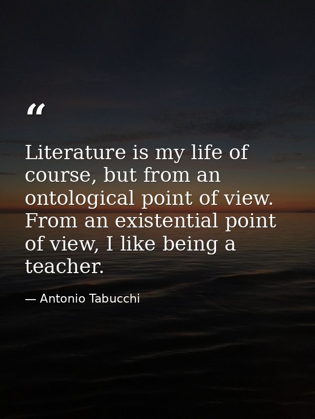 Literature is my life of course, but from an ontological point of view. From an existential point of view, I like being  — Antonio Tabucchi