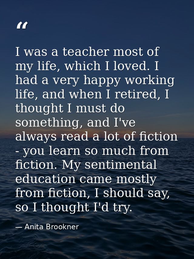 I was a teacher most of my life, which I loved. I had a very happy working life, and when I retired, I thought I must do — Anita Brookner