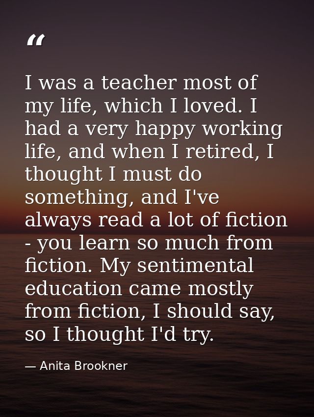 I was a teacher most of my life, which I loved. I had a very happy working life, and when I retired, I thought I must do — Anita Brookner
