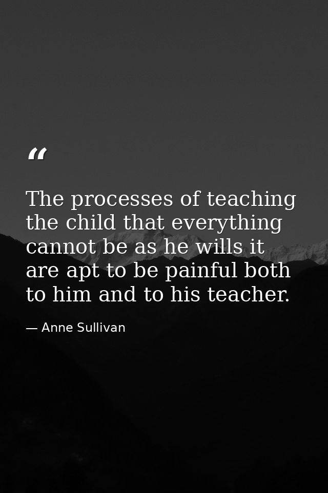The processes of teaching the child that everything cannot be as he wills it are apt to be painful both to him and to hi — Anne Sullivan