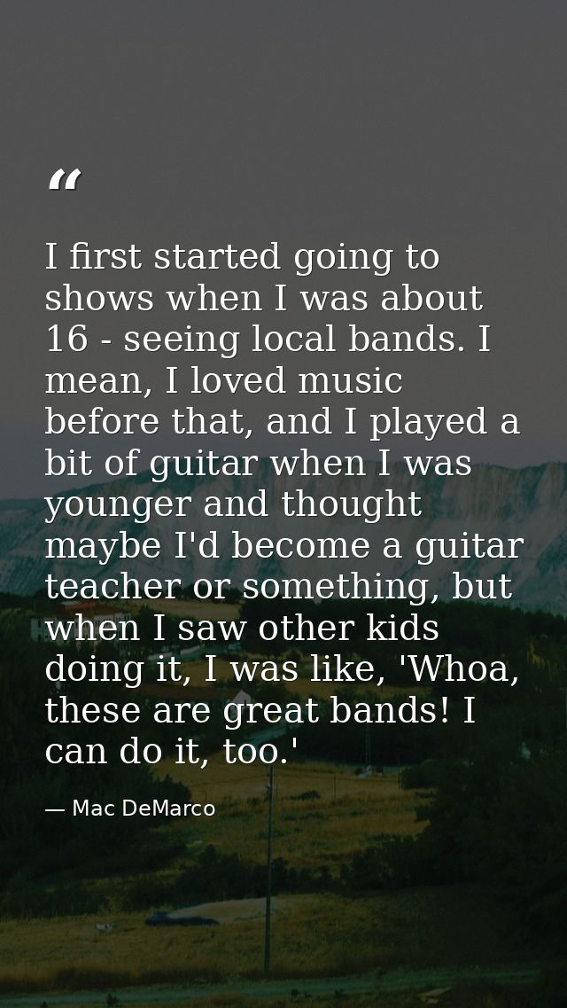 I first started going to shows when I was about 16 - seeing local bands. I mean, I loved music before that, and I played — Mac DeMarco