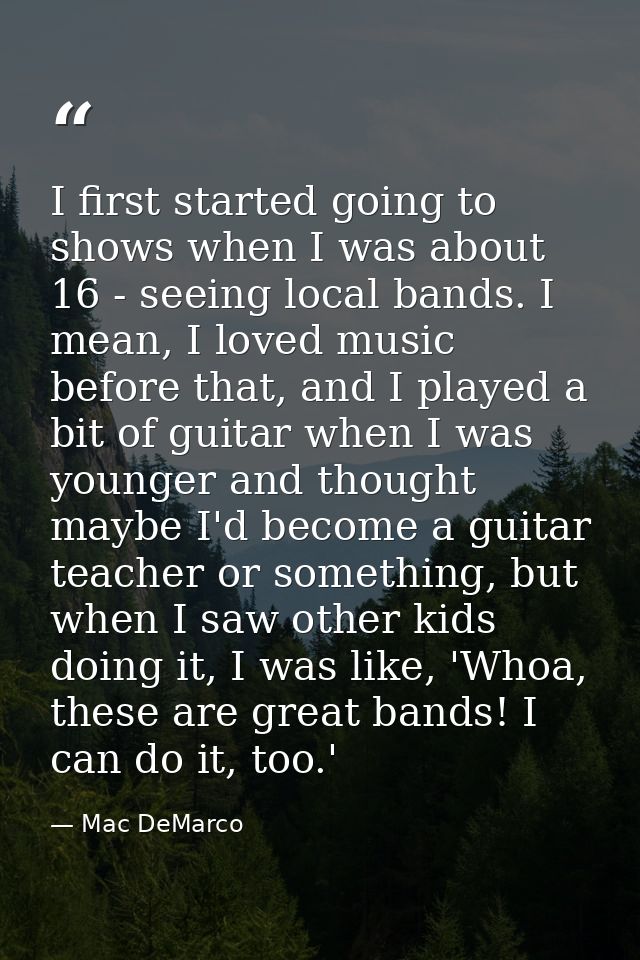 I first started going to shows when I was about 16 - seeing local bands. I mean, I loved music before that, and I played — Mac DeMarco