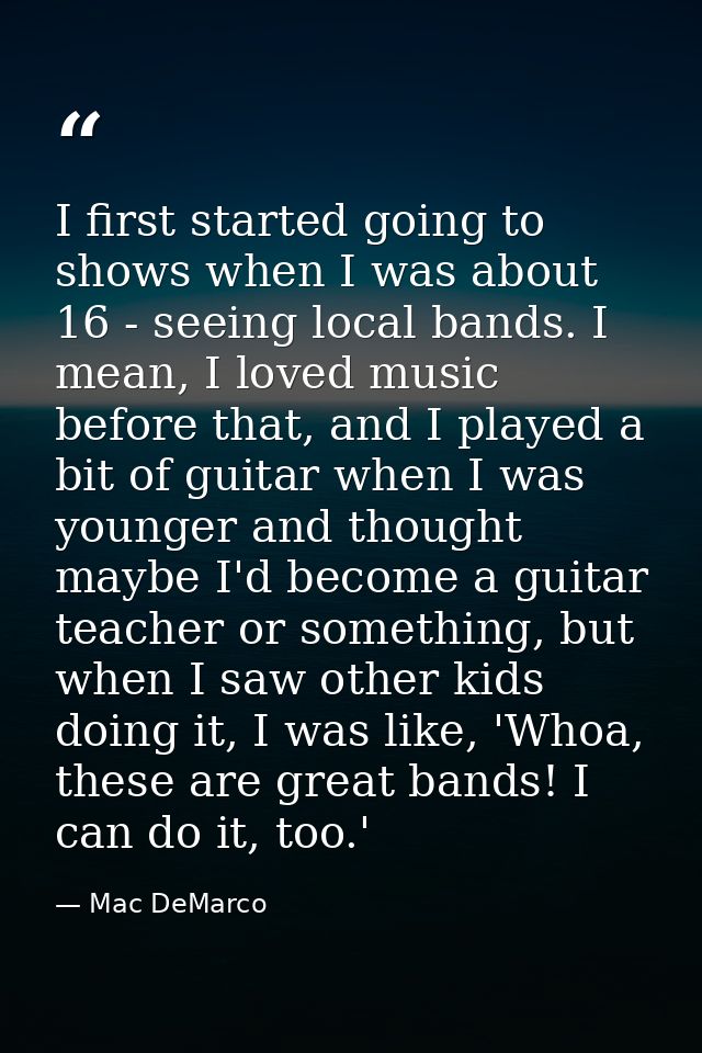 I first started going to shows when I was about 16 - seeing local bands. I mean, I loved music before that, and I played — Mac DeMarco