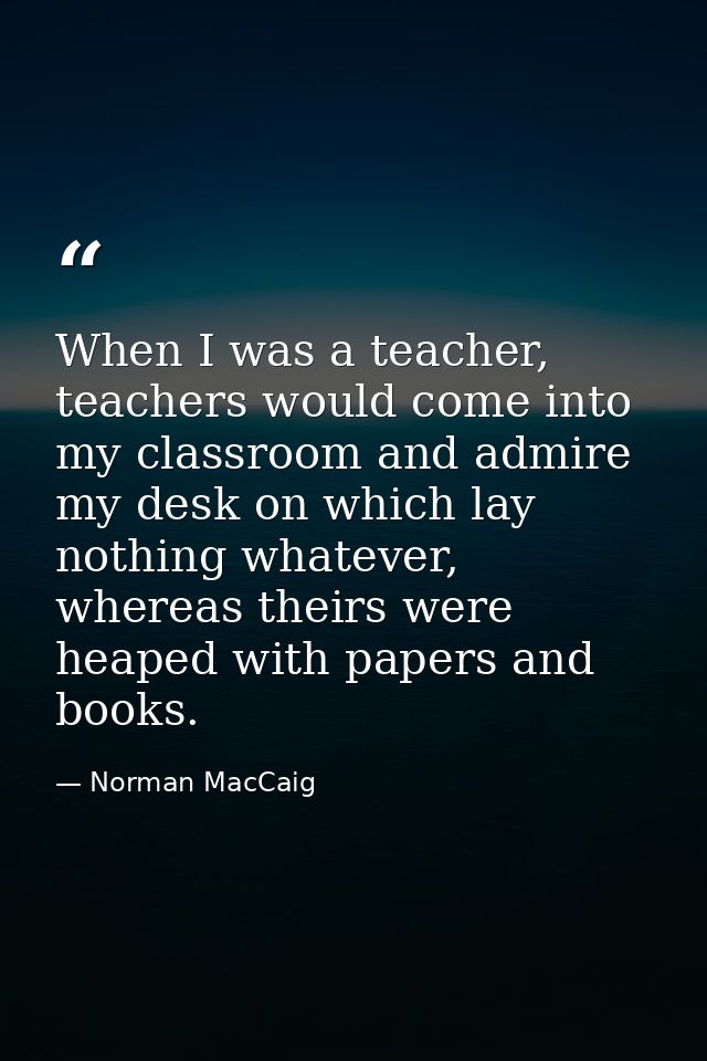 When I was a teacher, teachers would come into my classroom and admire my desk on which lay nothing whatever, whereas th — Norman MacCaig