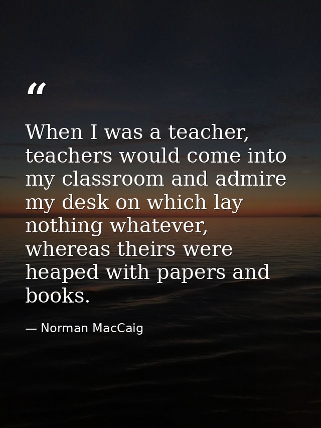 When I was a teacher, teachers would come into my classroom and admire my desk on which lay nothing whatever, whereas th — Norman MacCaig