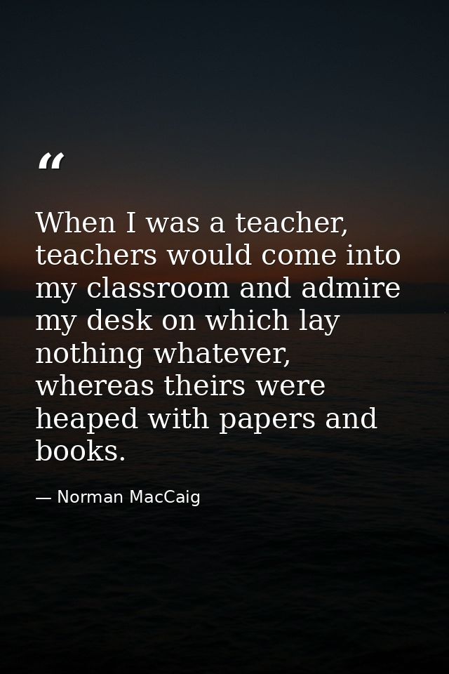 When I was a teacher, teachers would come into my classroom and admire my desk on which lay nothing whatever, whereas th — Norman MacCaig