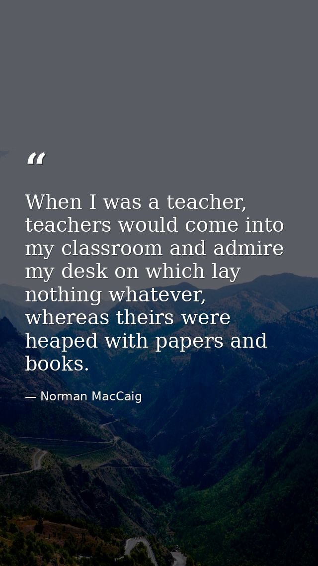 When I was a teacher, teachers would come into my classroom and admire my desk on which lay nothing whatever, whereas th — Norman MacCaig