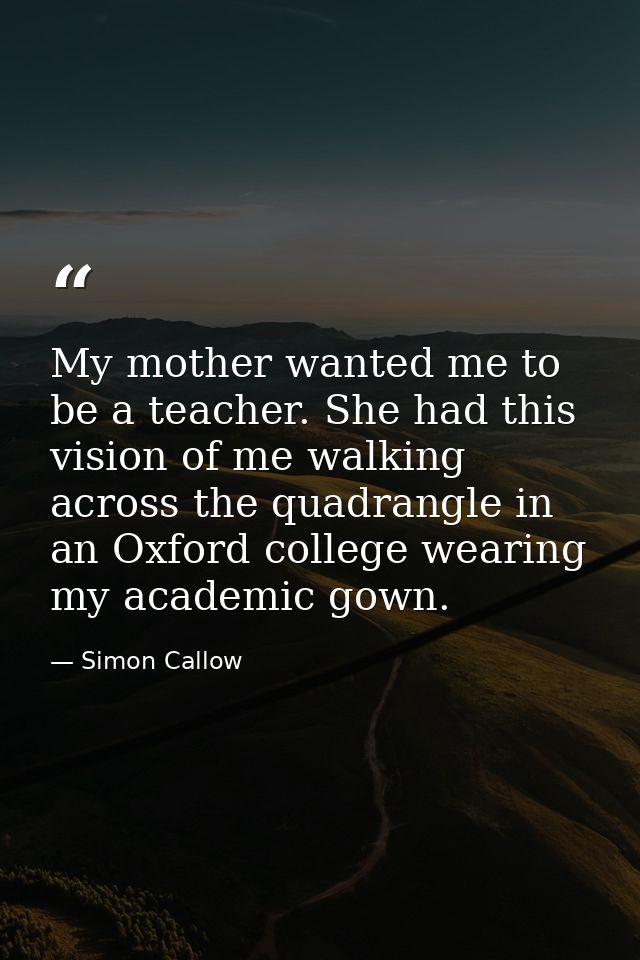 My mother wanted me to be a teacher. She had this vision of me walking across the quadrangle in an Oxford college wearin — Simon Callow