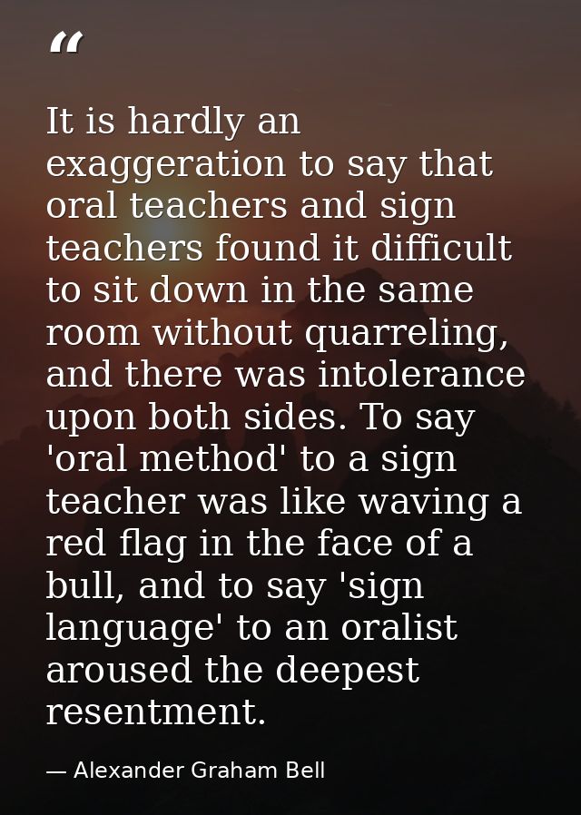 It is hardly an exaggeration to say that oral teachers and sign teachers found it difficult to sit down in the same room — Alexander Graham Bell