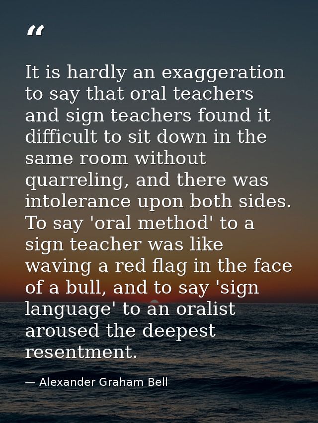 It is hardly an exaggeration to say that oral teachers and sign teachers found it difficult to sit down in the same room — Alexander Graham Bell