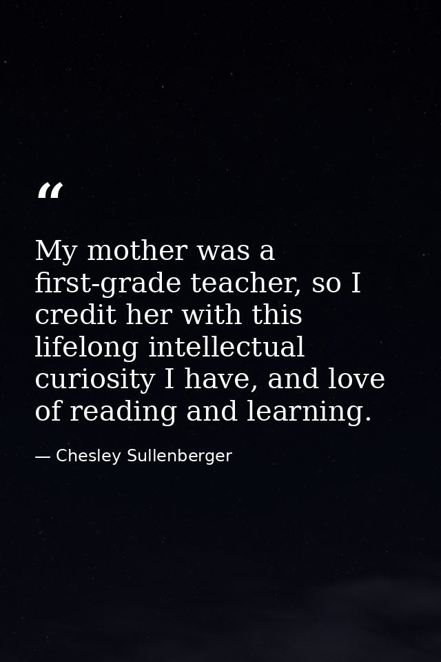 My mother was a first-grade teacher, so I credit her with this lifelong intellectual curiosity I have, and love of readi — Chesley Sullenberger