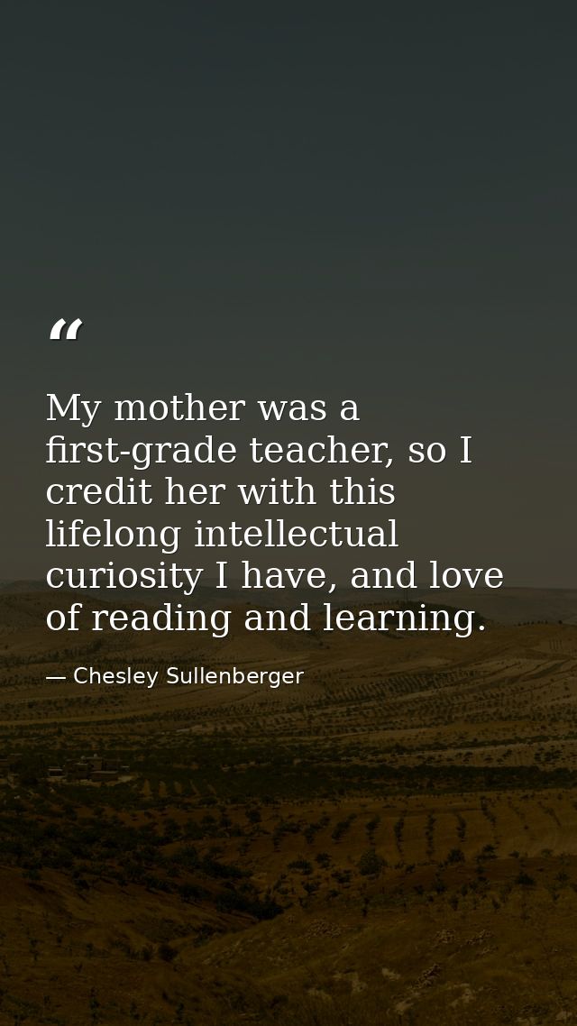 My mother was a first-grade teacher, so I credit her with this lifelong intellectual curiosity I have, and love of readi — Chesley Sullenberger