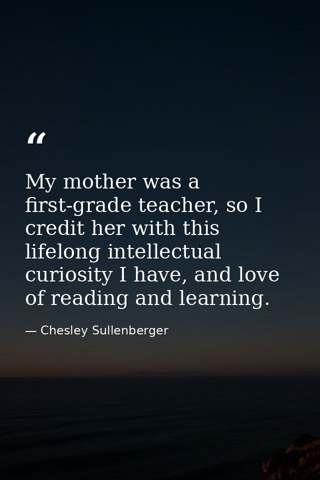 My mother was a first-grade teacher, so I credit her with this lifelong intellectual curiosity I have, and love of readi — Chesley Sullenberger