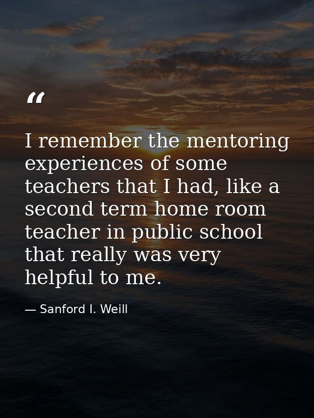 I remember the mentoring experiences of some teachers that I had, like a second term home room teacher in public school  — Sanford I. Weill