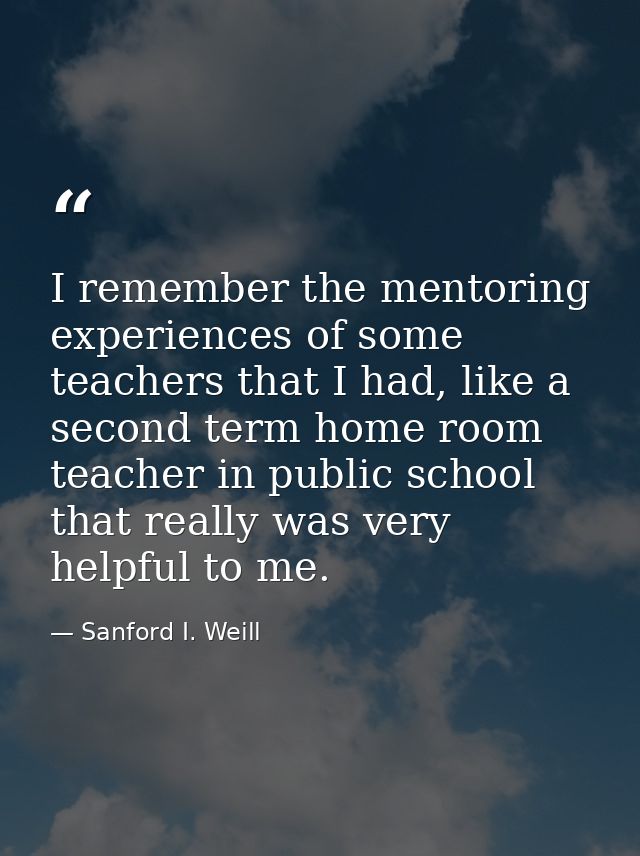 I remember the mentoring experiences of some teachers that I had, like a second term home room teacher in public school  — Sanford I. Weill