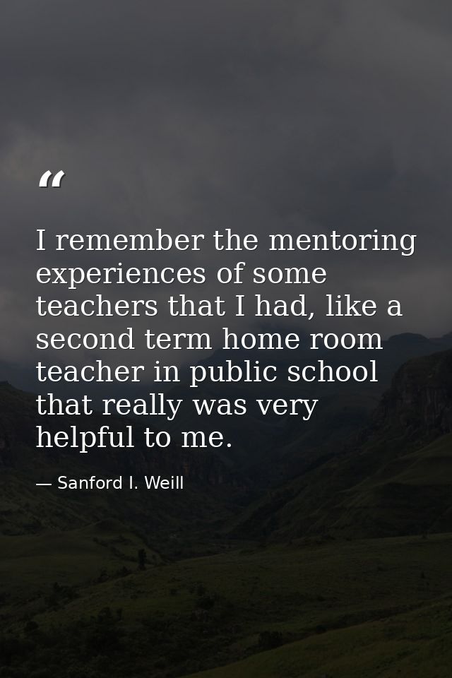 I remember the mentoring experiences of some teachers that I had, like a second term home room teacher in public school  — Sanford I. Weill