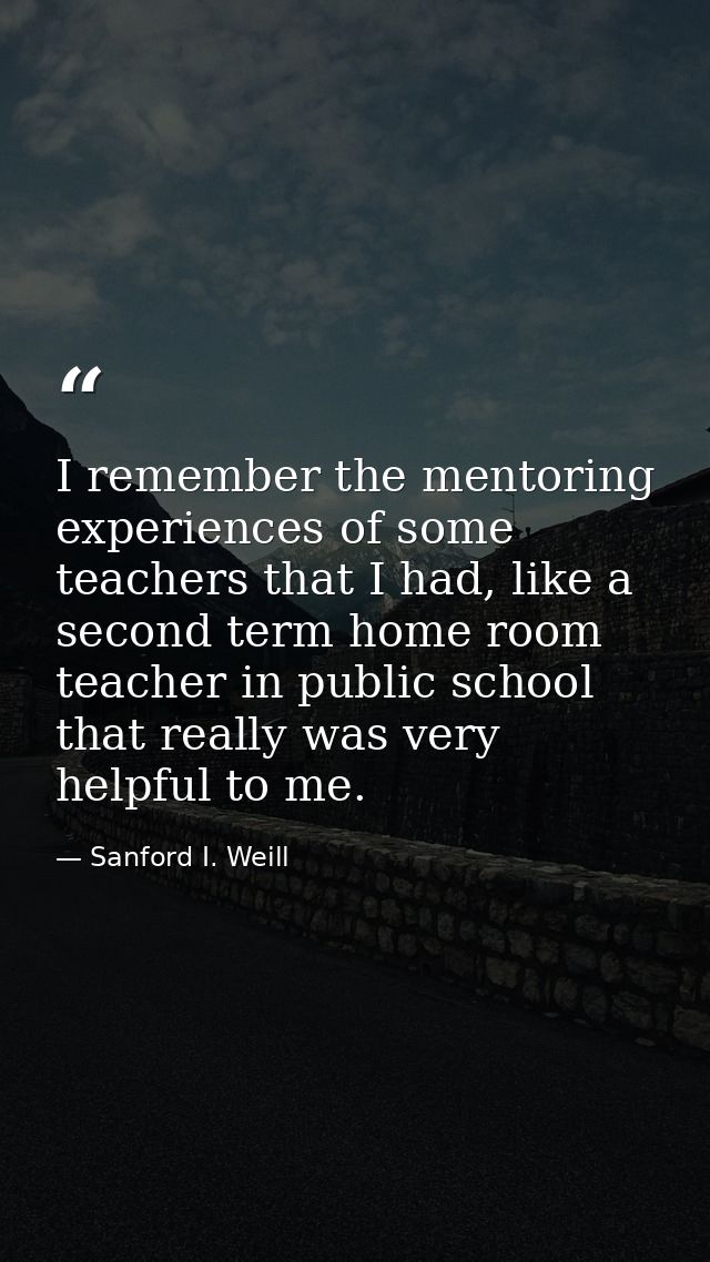 I remember the mentoring experiences of some teachers that I had, like a second term home room teacher in public school  — Sanford I. Weill