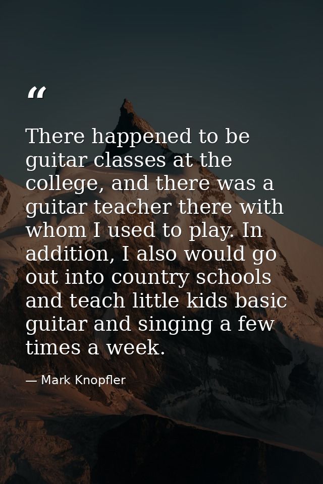 There happened to be guitar classes at the college, and there was a guitar teacher there with whom I used to play. In ad — Mark Knopfler