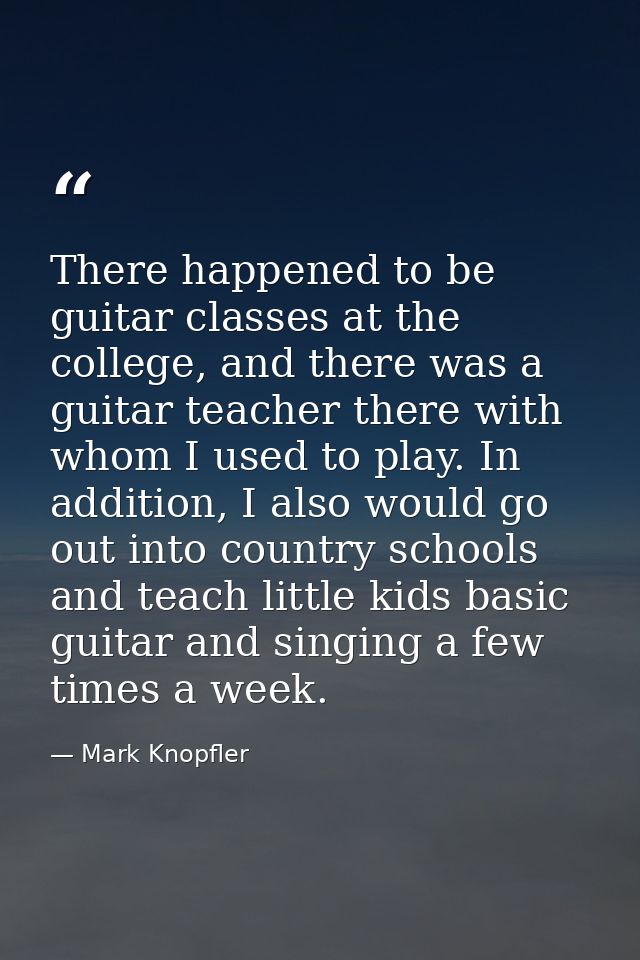 There happened to be guitar classes at the college, and there was a guitar teacher there with whom I used to play. In ad — Mark Knopfler