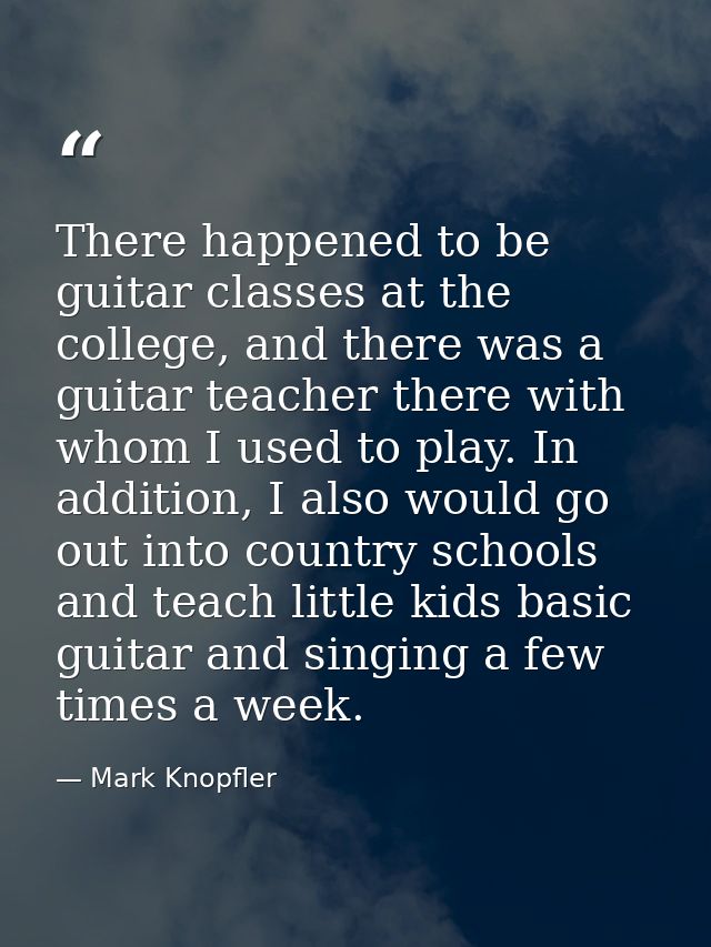 There happened to be guitar classes at the college, and there was a guitar teacher there with whom I used to play. In ad — Mark Knopfler