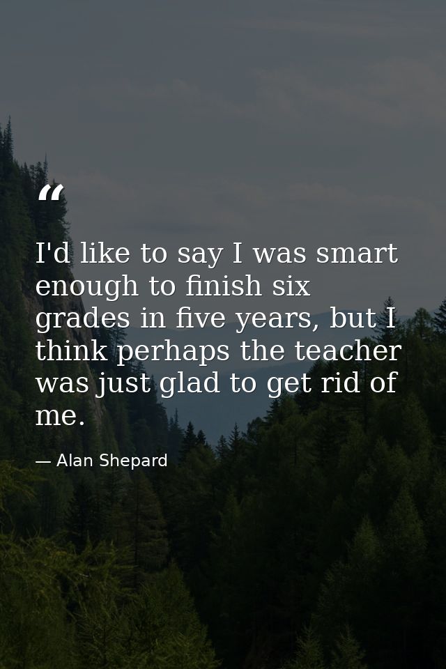 I'd like to say I was smart enough to finish six grades in five years, but I think perhaps the teacher was just glad to  — Alan Shepard