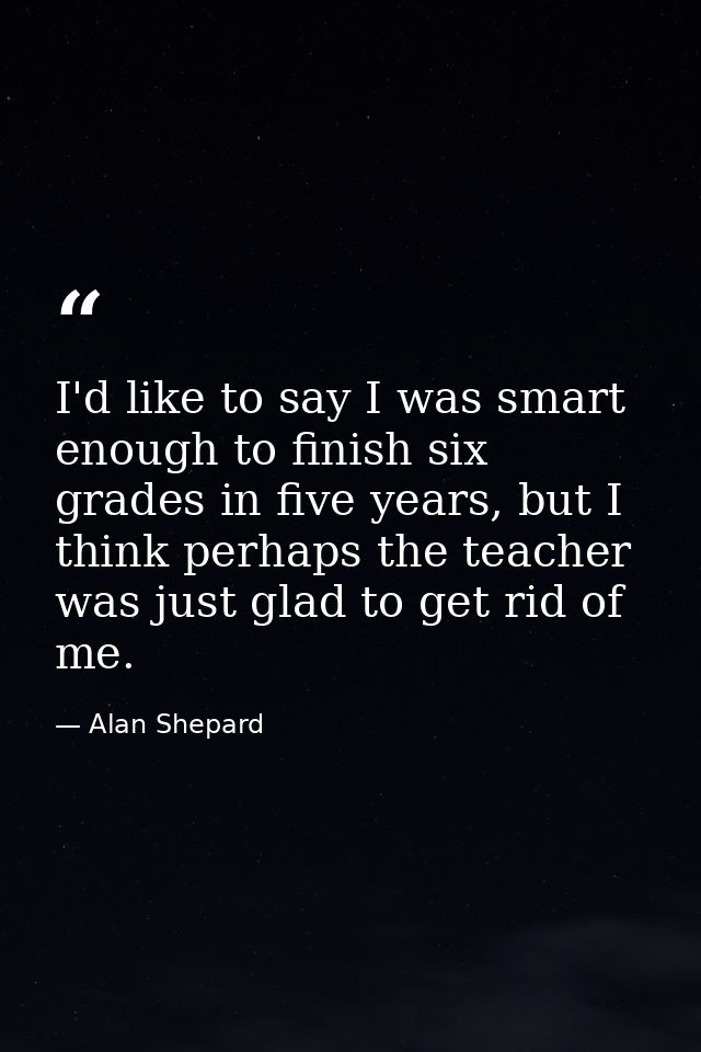 I'd like to say I was smart enough to finish six grades in five years, but I think perhaps the teacher was just glad to  — Alan Shepard