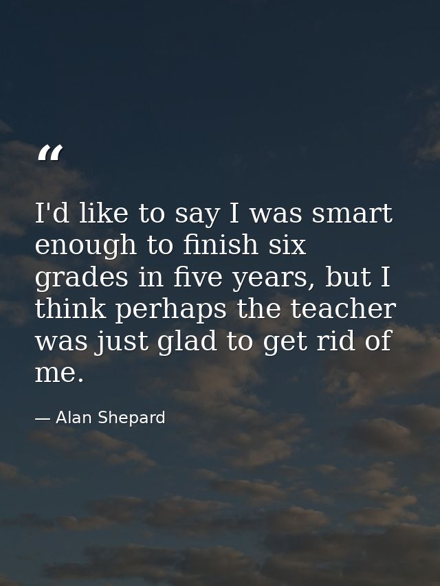 I'd like to say I was smart enough to finish six grades in five years, but I think perhaps the teacher was just glad to  — Alan Shepard