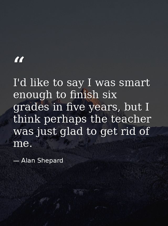 I'd like to say I was smart enough to finish six grades in five years, but I think perhaps the teacher was just glad to  — Alan Shepard
