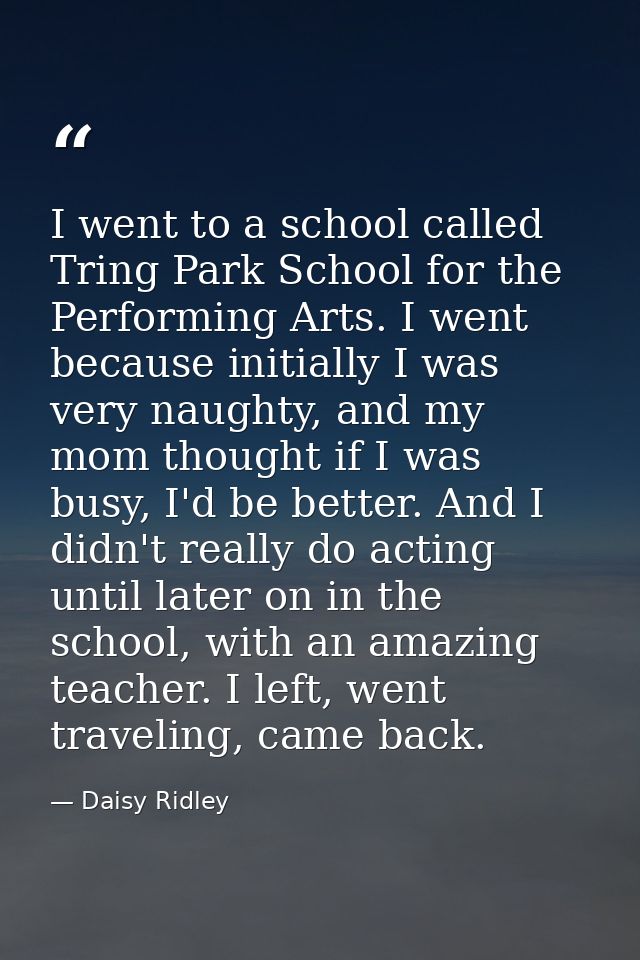I went to a school called Tring Park School for the Performing Arts. I went because initially I was very naughty, and my — Daisy Ridley