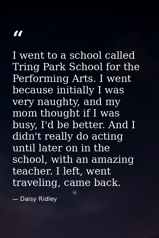 I went to a school called Tring Park School for the Performing Arts. I went because initially I was very naughty, and my — Daisy Ridley