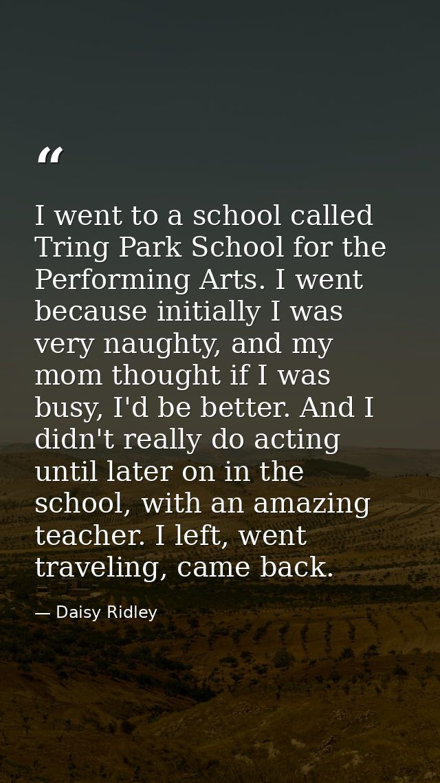 I went to a school called Tring Park School for the Performing Arts. I went because initially I was very naughty, and my — Daisy Ridley