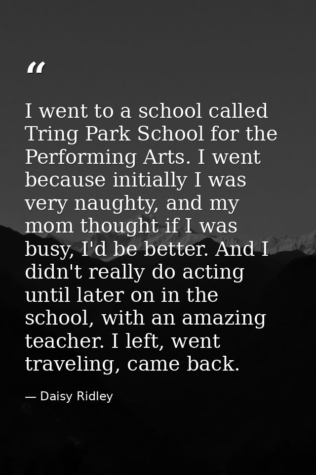 I went to a school called Tring Park School for the Performing Arts. I went because initially I was very naughty, and my — Daisy Ridley