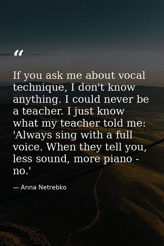 If you ask me about vocal technique, I don't know anything. I could never be a teacher. I just know what my teacher told — Anna Netrebko