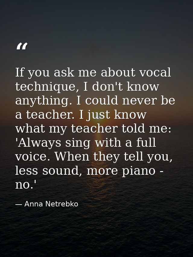 If you ask me about vocal technique, I don't know anything. I could never be a teacher. I just know what my teacher told — Anna Netrebko