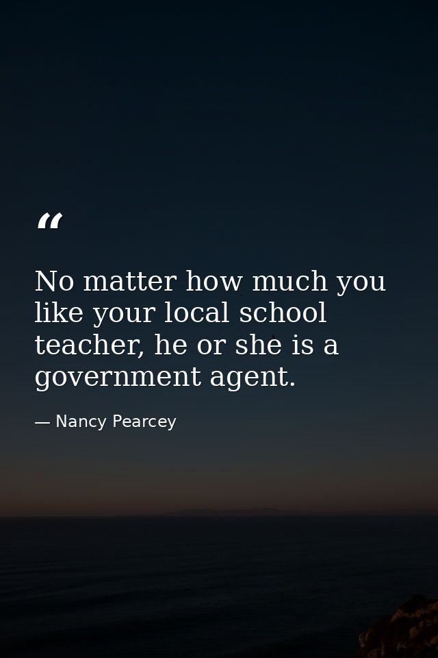 No matter how much you like your local school teacher, he or she is a government agent. — Nancy Pearcey