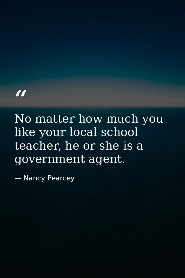 No matter how much you like your local school teacher, he or she is a government agent. — Nancy Pearcey