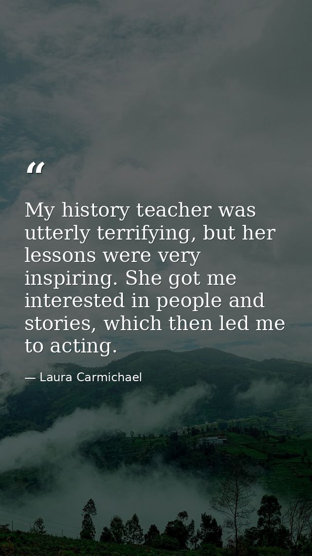 My history teacher was utterly terrifying, but her lessons were very inspiring. She got me interested in people and stor — Laura Carmichael