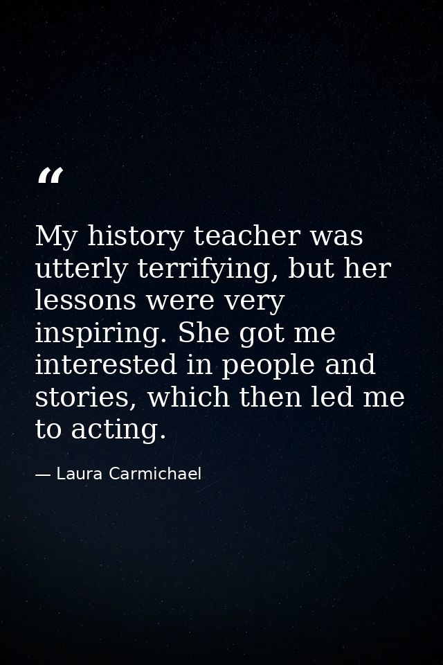 My history teacher was utterly terrifying, but her lessons were very inspiring. She got me interested in people and stor — Laura Carmichael